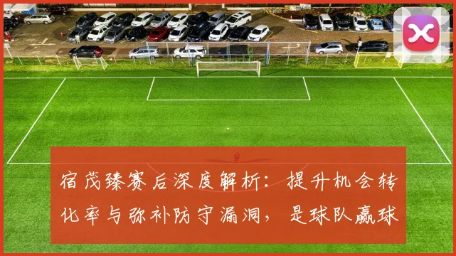 宿茂臻赛后深度解析：提升机会转化率与弥补防守漏洞，是球队赢球的两大核心课题