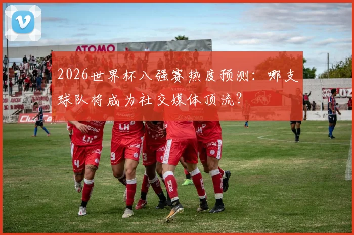 2026世界杯八强赛热度预测:哪支球队将成为社交媒体顶流?