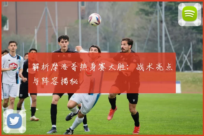解析摩洛哥热身赛大胜：战术亮点与阵容揭秘