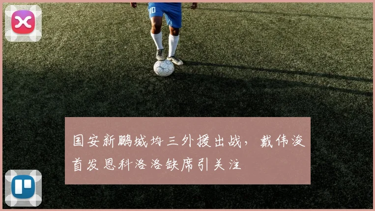 国安新鹏城均三外援出战，戴伟浚首发恩科洛洛缺席引关注