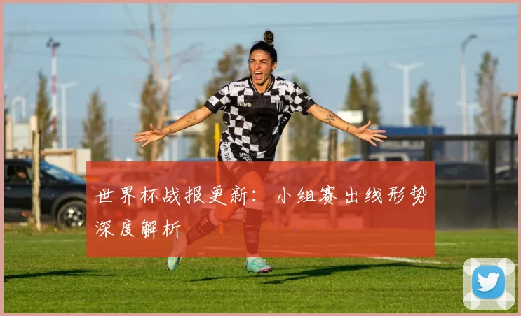 世界杯战报更新:小组赛出线形势深度解析