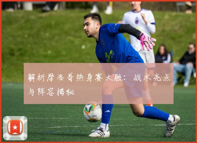 解析摩洛哥热身赛大胜：战术亮点与阵容揭秘