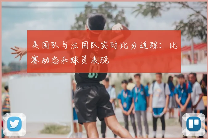 美国队与法国队实时比分追踪:比赛动态和球员表现