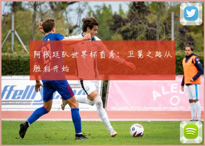 阿根廷队世界杯首秀：卫冕之路从胜利开始