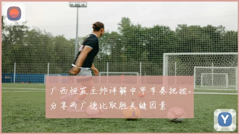 广西恒宸主帅详解中甲节奏把控，分享两广德比取胜关键因素