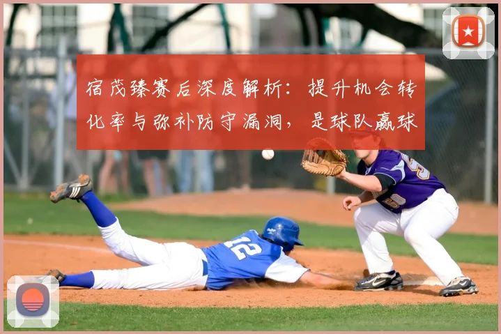 宿茂臻赛后深度解析：提升机会转化率与弥补防守漏洞，是球队赢球的两大核心课题
