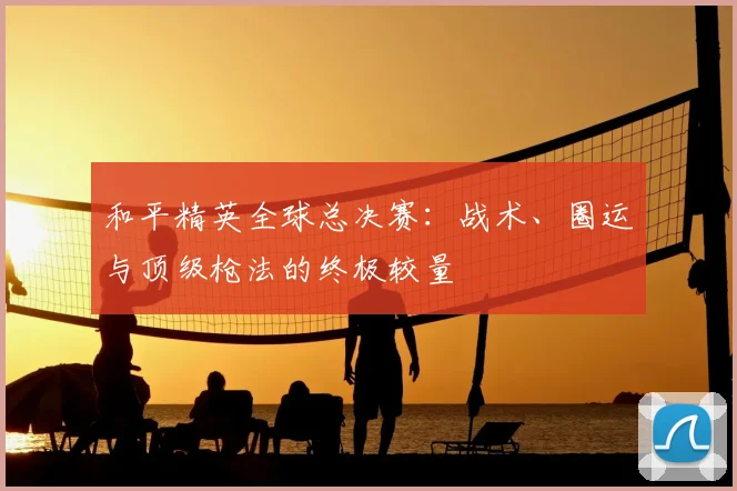 和平精英全球总决赛：战术、圈运与顶级枪法的终极较量