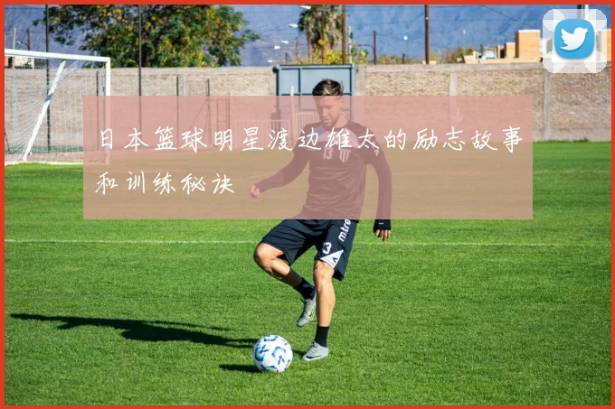 日本篮球明星渡边雄太的励志故事和训练秘诀