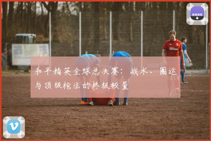 和平精英全球总决赛：战术、圈运与顶级枪法的终极较量