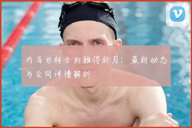 内马尔转会利雅得新月:最新动态与合同详情解析