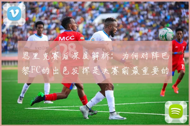 恩里克赛后深度解析：为何对阵巴黎FC的出色发挥是决赛前最重要的练兵