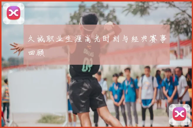 久诚职业生涯高光时刻与经典赛事回顾