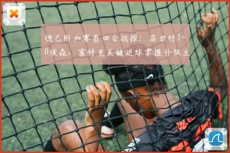德乙附加赛首回合战报：菲尔特1-0埃森，富特克关键进球掌握升级主动权