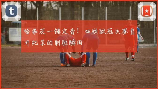 哈弗茨一锤定音！回顾欧冠决赛首开纪录的制胜瞬间