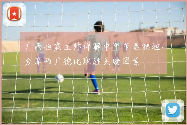 广西恒宸主帅详解中甲节奏把控，分享两广德比取胜关键因素