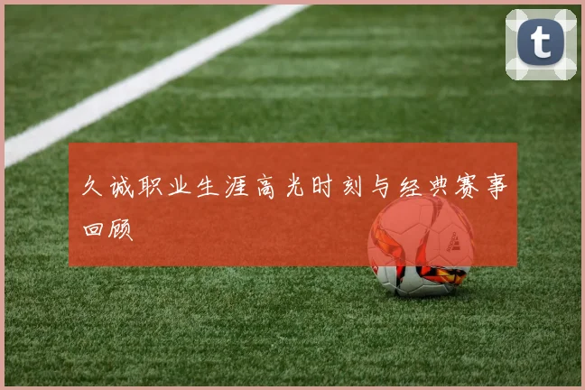 久诚职业生涯高光时刻与经典赛事回顾