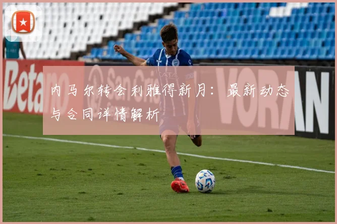 内马尔转会利雅得新月：最新动态与合同详情解析