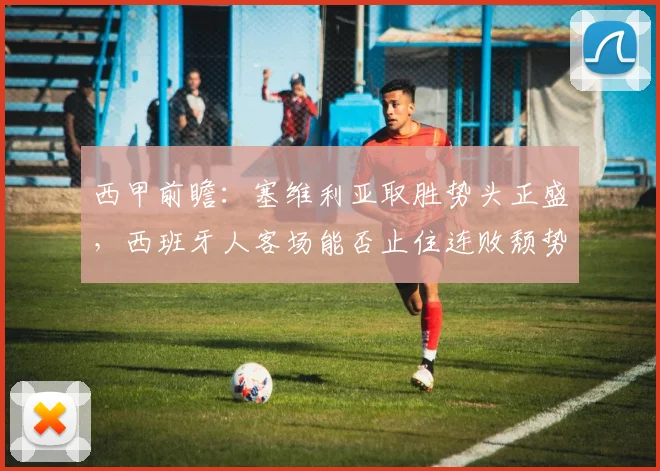 西甲前瞻：塞维利亚取胜势头正盛，西班牙人客场能否止住连败颓势？